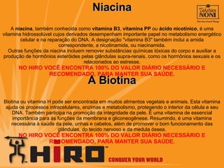 Niacina A  niacina , também conhecida como  vitamina B3 ,  vitamina PP  ou  ácido nicotínico , é uma vitamina hidrossolúvel cujos derivados desempenham importante papel no metabolismo energético celular e na reparação do DNA. A designação "vitamina B3" também inclui a amida correspondente, a nicotinamida, ou niacinamida. Outras funções da niacina incluem remover substâncias químicas tóxicas do corpo e auxiliar a produção de hormônios esteróides pelas glândulas supra-renais, como os hormônios sexuais e os relacionados ao estresse. NO HIRO VOCÊ ENCONTRA 100% DO VALOR DIÁRIO NECESSÁRIO E RECOMENDADO, PARA MANTER SUA SAÚDE. A Biotina Biotina ou vitamina H pode ser encontrada em muitos alimentos vegetais e animais. Esta vitamina ajuda os processos intracelulares, enzimas e metabolismo, protegendo o interior da célula e seu DNA. Também participa na promoção da integridade da pele. É uma vitamina de essencial importância para às funções da membrana e gliconeogênese. Resumindo, é uma vitamina necessária à saúde da pele, unhas e cabelos, além de promover o bom funcionamento das glândulas, do tecido nervoso e da medula óssea. NO HIRO VOCÊ ENCONTRA 100% DO VALOR DIÁRIO NECESSÁRIO E RECOMENDADO, PARA MANTER SUA SAÚDE. 