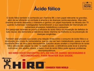 Ácido fólico O ácido fólico também é conhecido por vitamina B9, e tem papel relevante na gravidez, além de ser eficiente no combate à anemia e às doenças cardiovasculares. Mas esta vitamina somente despertou o interesse e ganhou um papel importante na década dos 70 quando numerosas investigações demonstraram a sua capacidade de intervenção em numerosos processos metabólicos e psíquicos.  Em pesquisas recentes se provou a eficácia do ácido fólico na prevenção de defeitos do tubo neural, isto demonstra a relevância desta vitamina na melhoria ou na prevenção de doenças congênitas.  Também está provado que existe uma relação direta entre o consumo de ácido fólico e a diminuição nos níveis de homocisteína, que ao não ser bem metabolizado, passa a ser um importante fator de risco para aterosclerose. Estudos atuais sinalam a importância do ácido fólico através das etapas da vida: na idade escolar, a deficiência pode levar à anemia nutricional, nos adultos idosos, o baixo nível de ácido fólico pode agravar problemas neuropsiquiátricos. NO HIRO VOCÊ ENCONTRA 83% DO VALOR DIÁRIO NECESSÁRIO E RECOMENDADO, PARA MANTER SUA SAÚDE. 