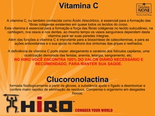 Vitamina C A vitamina C, ou também conhecida como Ácido Abscórbico, é essencial para a formação das fibras colágenas existentes em quase todos os tecidos do corpo. Esta vitamina é essencial para a formação e força das fibras colágenas no tecido subcutâneo, na cartilagem, nos ossos e nos dentes, ao mesmo tempo os vasos sanguíneos dependem dasta vitamina para ter suas paredes íntegras. Além das funções a vitamina C é importante para a biossíntese de catecolaminas, e para as ações antioxidantes e o sua ajuda no melhora dos sintomas das gripes e resfriados. A deficiência de vitamina C pode trazer: alargamento e ceratose dos folículos capilares, uma cicatrização demorada das feridas, anemia, letargia, sangramento, etc.   NO HIRO VOCÊ ENCONTRA 100% DO VALOR DIÁRIO NECESSÁRIO E RECOMENDADO, PARA MANTER SUA SAÚDE. Clucoronolactina formada fisiologicamente a partir da glicose, a substância ajuda o fígado a desintoxicar e confere maior rapidez de eliminação de resíduos. Compensa o organismo em desgastes físicos; 
