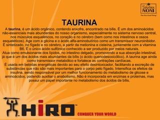 TAURINA A  taurina , é um ácido orgânico, contendo enxofre, encontrado na bílis. É um dos aminoácidos não-essenciais mais abundantes do nosso organismo, especialmente no sistema nervoso central, nos músculos esqueléticos, no coração e no cérebro (bem como nos intestinos e ossos esqueléticos). Age com a glicina e o ácido alfa-aminobutírico como um transmissor neuroinibidor. É sintetizado, no fígado e no cérebro, a partir da metionina e cisteína, juntamente com a vitamina B6. É o único ácido sulfónico conhecido a ser produzido por meios naturais. Atua como emulsionante dos lípidos, no intestino delgado, promovendo a sua absorção intestinal, já que é um dos ácidos mais abundantes da bílis (o ácido quenodesoxicólico). A taurina age ainda como transmissor metabólico e fortalece as contrações cardíacas. É usada em bebidas energéticas devido ao seu efeito desintoxicador, facilitando a excreção de substâncias que não são mais importantes para o corpo pelo fígado. Intensifica os efeitos da insulina, sendo responsável por um melhor funcionamento do metabolismo de glicose e aminoácidos, podendo auxiliar o anabolismo. Não é incorporada em enzimas e proteínas, mas possui um papel importante no metabolismo dos ácidos da bílis. 