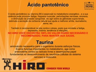 Ácido pantotênico O ácido pantotênico ou vitamina B5 é essencial no metabolismo energético , e a sua carência pode provocar fadiga, fraqueza muscular, perturbações nervosas, anorexia, e diminuição da pressão sangüínea. Ao agir sobre as glândulas supra-renais, estimula a secreção da cortisona natural que ajuda a melhorar artrite, reumatismo, asma, etc. Também é recomendável na luta contra o stress, posto que combate a fadiga, depressão, insônia, tendência à infecções. NO HIRO VOCÊ ENCONTRA 100% DO VALOR DIÁRIO NECESSÁRIO E RECOMENDADO, PARA MANTER SUA SAÚDE. Taurina  aminoácido necessário para o organismo durante esforços físicos. Exerce funções importantes no metabolismo, age como antioxidante contra os radicais livres e desempenha papel fundamental no desenvolvimento de neurônios (células do sistema nervoso) e músculos. 