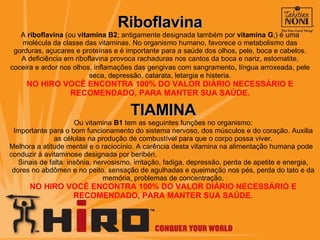 Riboflavina A  riboflavina  (ou  vitamina B2 ; antigamente designada também por  vitamina G ;) é uma molécula da classe das vitaminas. No organismo humano, favorece o metabolismo das gorduras, açucares e proteínas e é importante para a saúde dos olhos, pele, boca e cabelos. A deficiência em riboflavina provoca rachaduras nos cantos da boca e nariz, estomatite, coceira e ardor nos olhos, inflamações das gengivas com sangramento ,  língua arroxeada, pele seca, depressão, catarata, letargia e histeria. NO HIRO VOCÊ ENCONTRA 100% DO VALOR DIÁRIO NECESSÁRIO E RECOMENDADO, PARA MANTER SUA SAÚDE. TIAMINA Ou vitamina  B1  tem as seguintes funções no organismo: Importante para o bom funcionamento do sistema nervoso, dos músculos e do coração. Auxilia as células na produção de combustível para que o corpo possa viver. Melhora a atitude mental e o raciocínio. A carência desta vitamina na alimentação humana pode conduzir à avitaminose designada por beribéri. Sinais de falta: insônia, nervosismo, irritação, fadiga, depressão, perda de apetite e energia, dores no abdômen e no peito, sensação de agulhadas e queimação nos pés, perda do tato e da memória, problemas de concentração. NO HIRO VOCÊ ENCONTRA 100% DO VALOR DIÁRIO NECESSÁRIO E RECOMENDADO, PARA MANTER SUA SAÚDE. 