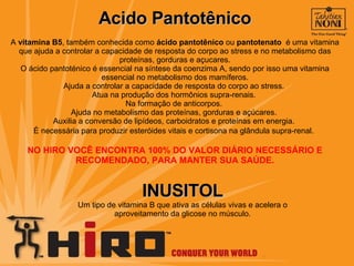 Acido Pantotênico A  vitamina B5 , também conhecida como  ácido pantotênico  ou  pantotenato   é uma vitamina que ajuda a controlar a capacidade de resposta do corpo ao stress e no metabolismo das proteínas, gorduras e açucares. O ácido pantoténico é essencial na síntese da coenzima A, sendo por isso uma vitamina essencial no metabolismo dos mamíferos. Ajuda a controlar a capacidade de resposta do corpo ao stress.  Atua na produção dos hormônios supra-renais.  Na formação de anticorpos.  Ajuda no metabolismo das proteínas, gorduras e açúcares.  Auxilia a conversão de lipídeos, carboidratos e proteínas em energia.  É necessária para produzir esteróides vitais e cortisona na glândula supra-renal.   NO HIRO VOCÊ ENCONTRA 100% DO VALOR DIÁRIO NECESSÁRIO E RECOMENDADO, PARA MANTER SUA SAÚDE. INUSITOL Um tipo de vitamina B que ativa as células vivas e acelera o aproveitamento da glicose no músculo. 