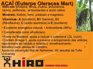 Rico em:  proteína, fibras, inulina, antocianina, tanino, polifenóis,  antioxidantes e ácido oléico. Minerais:  fósforo, ferro, potássio e magnésio .  Vitaminas:   A  (tocoferol),  B1  (tiamina), B2   (Riboflavina),  C  (ácido ascórbico) e  E  (tocoferol).   AÇAÍ (Euterpe Oleracea Mart) •   Excelente energético natural. •  Antioxidante (88%) •   Considerada como afrodisíaco. •  Fonte de fitosterol, ajuda a reduzir o colesterol LDL (ruim).  • Contém ômega 3, ajuda a prevenir o entupimento das artérias, rejuvenesce as células e retarda o  envelhecimento.  • Benéfico para células do Cérebro.  • Ajuda na prevenção Mal de Alzheimer, diz estudos da Tufts University 