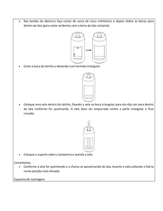 •   Nas bordas da abertura faça cortes de cerca de cinco milímetros e depois dobre as beiras para
       dentro da lata (para evitar acidentes com a beira da lata cortante).




   •   Corte a boca da latinha a deixando num formato triangular.




   •   Coloque uma vela dentro da latinha, fixando a vela na boca triangular para ela não cair para dentro
       da lata conforme for queimando. A vela deve ser empurrada contra a parte triangular e ficar
       cravada.




   •   Coloque o suporte sobre a lamparina e acenda a vela.

Comentários
   • Conforme a vela for queimando e a chama se aproximando da lata, levante a vela voltando a fixá-la
     numa posição mais elevada.

Esquema de montagem
 