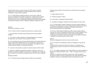 das informações sobre as emissões de gases de efeito estufa no território         tributária própria, poderá criar mecanismos de estímulos fiscais nas seguintes
estadual, que será apresentado ao Conselho Estadual de Meio Ambiente –            temáticas:
CONSEMA, em suas reuniões ordinárias.
                                                                                  I - energias limpas renováveis;
Art. 25. O Poder Público Estadual estimulará o setor privado e órgãos de
governo na elaboração de inventários corporativos e institucionais de emissões    II - eficiência energética e hídrica;
antrópicas por fontes e de remoções antrópicas por sumidouros de gases de
efeito estufa, bem como na comunicação e publicação de relatórios sobre medidas   III - conservação e recuperação da biodiversidade;
executadas para mitigar e permitir a adaptação adequada à mudança do clima.
                                                                                  IV - atividades de mitigação e redução de emissões de gases do efeito estufa.

                                                                                  Art. 28. O Poder Público Estadual, mediante lei específica, poderá estabelecer
                                                                                  mecanismos de pagamento por serviços ambientais para proprietários de imóveis
Seção III                                                                         que promovam a recuperação, restauração, manutenção, preservação ou
Instrumentos Econômicos e Fiscais                                                 conservação ambiental em suas propriedades.

Art. 26. O Poder Executivo Estadual deverá promover as seguintes ações:           Art. 29. Fica o Poder Público Estadual autorizado a alienar créditos relativos
                                                                                  a reduções de emissões, devidamente aprovados pelo Conselho Estadual de Meio
I - criar instrumentos econômicos para promoção da busca pelo equilíbrio          Ambiente, dos quais seja beneficiário ou titular, desde que devidamente
climático;                                                                        reconhecidos ou certificados, decorrentes de projetos ou atividades de reduções
                                                                                  e mitigações de emissões de gases de efeito estufa.
II - criar critérios e adotar indicadores de sustentabilidade para a concessão
de empréstimos sob o ponto de vista do equilíbrio climático;                      Seção IV
                                                                                  Projetos de Mitigação de Emissões de Gases de Efeito Estufa
III - criar mecanismos de mercado para implementação da Convenção-Quadro das
Nações Unidas Sobre Mudança do Clima, e seus regulamentos posteriores, ou         Art. 30. O Estado deverá implementar Projetos de Mitigação de Emissões de
tratados internacionais que porventura lhe substituírem, sob a égide do acordo    Gases
internacional que estabelece o compromisso brasileiro;                            de Efeito Estufa, nos termos do Protocolo de Quioto ou orientados para a
                                                                                  compensação de emissões, de acordo com as premissas aprovadas no âmbito
IV - promover as boas práticas na gestão de emissões de gases de efeito estufa;   federal.

V - promover e implantar instrumentos econômicos, financeiros, fiscais e de       Art. 31. As atividades integrantes de um empreendimento ou projeto candidato ao
mercado que incentivem medidas de conservação e recuperação dos ecossistemas,     Mecanismo de Desenvolvimento Limpo — MDL, ou qualquer mecanismo que
bem como promovam medidas de mitigação de gases de efeito estufa e adaptação      venha a
às                                                                                substituí-lo no âmbito das negociações internacionais, terão prioridade de
mudanças climáticas.                                                              apreciação no âmbito do processo administrativo pelo órgão ambiental estadual
                                                                                  competente, desde que o empreendedor formule requerimento por escrito.
Art. 27. O Poder Executivo Estadual, dentro do âmbito da sua legislação


                                                                                                                                                                   107
 