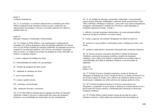 Seção V
Licitações Sustentáveis                                                          Art. 35. As medidas de educação, treinamento, capacitação e conscientização
                                                                                 podem assumir diferentes modalidades e subtemas, desde que permeiem o tema
Art. 32. As licitações e os contratos administrativos celebrados pelo Poder      ―Meio Ambiente e Mudanças Climáticas‖, assim como suas causas,consequências,
Público Estadual deverão incorporar critérios sociais e ambientais nas           mitigações, enfrentamento e medidas de convivência, sendo adequadas às
especificações dos produtos e serviços, com ênfase particular aos objetivos      realidades regionais do Estado, visando a:
contidos nesta Lei.
                                                                                 I - elaborar e executar programas educacionais e de conscientização pública
                                                                                 através de iniciativas informais e no ensino formal;
Seção VI
Educação, Pesquisa, Comunicação e Disseminação                                   II - treinar e capacitar nas temáticas abrangentes nos objetivos desta Lei;

Art. 33. Compete ao Poder Público, com a participação e colaboração da           III - promover o acesso público a informações sobre a mudança do clima e seus
sociedade civil, realizar programas e ações de educação ambiental, em sintonia   efeitos;
com a Lei de Política Estadual de Educação Ambiental, em linguagem acessível e
compatível com diferentes públicos, com o fim de conscientizar a população       IV - produzir conhecimento e disseminar informação sobre mudanças climáticas.
sobre as causas e os impactos decorrentes da mudança do clima, enfocando, no
mínimo, os seguintes aspectos:                                                   Art. 36. Deverá constituir instrumento da Política Estadual de Mudanças
                                                                                 Climáticas a promoção da pesquisa científica a respeito das mudanças
I - causas e impactos da mudança do clima;                                       climáticas, com o objetivo de ampliar o conhecimento da sociedade sobre as
                                                                                 vulnerabilidades do Estado às mudanças climáticas e sua necessidade de
II - vulnerabilidades do Estado e de sua população;                              adaptação.

III - medidas de mitigação do efeito estufa;                                     Seção VII
                                                                                 Defesa Civil
IV - adaptação às mudanças do clima;
                                                                                 Art. 37. O Poder Executivo Estadual estimulará a criação de Núcleos de
V - preservação ambiental;                                                       Adaptação às Mudanças do Clima e Gestão de Riscos, no âmbito da Defesa Civil,
                                                                                 nas diversas regiões do Estado, com o objetivo de estabelecer planos de ações
VI - oceano e gestão costeira;                                                   de prevenção e adaptação aos efeitos adversos da mudança global do clima.

VII - semiárido e desertificação;                                                Art. 38. O Sistema Estadual de Defesa Civil deverá conscientizar seus
                                                                                 integrantes e a população em geral quanto à mudança de comportamento no uso e
VIII - urbanismo eficiente e sustentável.                                        preservação dos recursos naturais, contribuindo para minimizar os efeitos das
                                                                                 mudanças climáticas.
Art. 34. O Poder Público Estadual deverá implantar um Plano de Educação
Ambiental visando a valorizar o conhecimento das causas das mudanças             Art. 39. O Poder Público poderá instalar sistema de previsão de eventos
climáticas e as possibilidades de minimização de suas consequências.             climáticos extremos e alerta rápido para atendimento das necessidades da


                                                                                                                                                               108
 