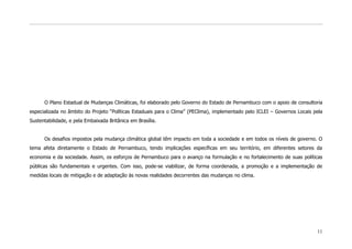 O Plano Estadual de Mudanças Climáticas, foi elaborado pelo Governo do Estado de Pernambuco com o apoio de consultoria
especializada no âmbito do Projeto “Políticas Estaduais para o Clima” (PEClima), implementado pelo ICLEI – Governos Locais pela
Sustentabilidade, e pela Embaixada Britânica em Brasília.


      Os desafios impostos pela mudança climática global têm impacto em toda a sociedade e em todos os níveis de governo. O
tema afeta diretamente o Estado de Pernambuco, tendo implicações específicas em seu território, em diferentes setores da
economia e da sociedade. Assim, os esforços de Pernambuco para o avanço na formulação e no fortalecimento de suas políticas
públicas são fundamentais e urgentes. Com isso, pode-se viabilizar, de forma coordenada, a promoção e a implementação de
medidas locais de mitigação e de adaptação às novas realidades decorrentes das mudanças no clima.




                                                                                                                            11
 