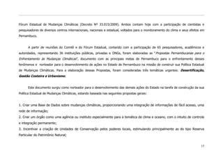 Fórum Estadual de Mudanças Climáticas (Decreto Nº 33.015/2009). Ambos contam hoje com a participação de cientistas e
pesquisadores de diversos centros internacionais, nacionais e estadual, voltados para o monitoramento do clima e seus efeitos em
Pernambuco.


      A partir de reuniões do Comitê e do Fórum Estadual, contando com a participação de 65 pesquisadores, acadêmicos e
autoridades, representando 36 instituições públicas, privadas e ONGs, foram elaboradas as “ Propostas Pernambucanas para o
Enfrentamento às Mudanças Climáticas”, documento com as principais metas de Pernambuco para o enfrentamento desses
fenômenos e norteador para o desenvolvimento de ações no Estado de Pernambuco na missão de construir sua Política Estadual
de Mudanças Climáticas. Para a elaboração dessas Propostas, foram consideradas três temáticas urgentes: Desertificação,
Gestão Costeira e Urbanismo.


      Este documento surgiu como norteador para o desenvolvimento das demais ações do Estado na tarefa de construção da sua
Política Estadual de Mudanças Climáticas, estando baseada nas seguintes propostas gerais :


1. Criar uma Base de Dados sobre mudanças climáticas, proporcionando uma integração de informações de fácil acesso, uma
rede de informação;
2. Criar um órgão como uma agência ou instituto especialmente para a temática de clima e oceano, com o intuito de controle
e integração permanente;
3. Incentivar a criação de Unidades de Conservação pelos poderes locais, estimulando principalmente as do tipo Reserva
Particular do Patrimônio Natural;


                                                                                                                             15
 