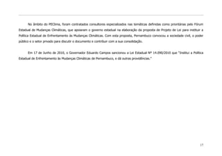 No âmbito do PEClima, foram contratados consultores especializados nas temáticas definidas como prioritárias pelo Fórum
Estadual de Mudanças Climáticas, que apoiaram o governo estadual na elaboração da proposta de Projeto de Lei para instituir a
Política Estadual de Enfrentamento às Mudanças Climáticas. Com esta proposta, Pernambuco convocou a sociedade civil, o poder
público e o setor privado para discutir o documento e contribuir com a sua consolidação.


      Em 17 de Junho de 2010, o Governador Eduardo Campos sancionou a Lei Estadual Nº 14.090/2010 que “Institui a Política
Estadual de Enfrentamento às Mudanças Climáticas de Pernambuco, e dá outras providências.”




                                                                                                                          17
 