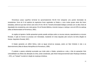 Pernambuco possui superfície territorial de aproximadamente 98.146 Km2 abrigando uma grande diversidade de
ecossistemas. Cerca de 8 mil espécies de organismos foram registradas no Estado e. como muitos grupos ainda não foram
estudados, estima-se que este número varie entre 24 mil e 90 mil. Tamanha diversidade biológica contrasta com os altos níveis de
degradação dos ecossistemas, pois resta apenas 1% de Floresta Atlântica, incluindo mangue e restinga e cerca de 50% da caatinga
(Atlas da Biodiversidade de Pernambuco, 2002).


      As regiões do Agreste e Sertão apresentam grande pressão antrópica sobre os recursos naturais, especialmente os recursos
florestais. A ação do homem se processa com intensidade, resultando em áreas degradas pelo consumo da lenha (Região do
Araripe: diagnóstico florestal, 2007).


      O Estado apresenta um déficit hídrico, onde as águas tornam-se escassas, sendo um fator limitante à vida e ao
desenvolvimento (Atlas de Bacias Hidrográficas de Pernambuco, 2006).


      É evidente o passivo ambiental acumulado que incide sobre o Estado, somando-se a este, o fato de apresentar forte
vulnerabilidade aos efeitos das alterações do clima, sendo considerado, pelo Painel Intergovernamental sobre Mudanças Climáticas
– IPCC, um “hotspot” mundial em relação às mudanças climáticas.


                                                                                                                             19
 