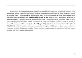 De acordo com os resultados das pesquisas globais, Pernambuco é um dos estados mais vulneráveis do Brasil, aos efeitos
das mudanças do clima. Enquanto na área litorânea vem sendo intensificado o processo erosivo nas praias, com ameaça iminente
ao patrimônio público e privado, a região do sertão e agreste padece do fenômeno das secas. Na Região Metropolitana do Recife
estes efeitos podem ser agravados pelo aumento médio do nível do mar, tendo em vista a alta densidade populacional do
litoral (882 hab/km2), o percentual elevado de impermeabilização do solo e as baixas altitudes da área costeira (entre 2 e 4m), o
que acarreta em grande risco para as cidades. Já no interior, de acordo com os critérios nacionais, o Estado de Pernambuco
possuiu 135 municípios nas áreas suscetíveis à desertificação (ASD), onde vivem, de acordo com o censo demográfico de
2000, 2.622.519 milhões de habitantes, conformando uma densidade demográfica de 35,34 hab/km 2. Quadro este que poderá levar
a processos migratórios deslocando as populações afetadas para os centros urbanos, sobrecarregando os serviços nesta região e
agravando ainda mais a condição socioeconômica.




                                                                                                                              20
 