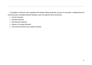 A concepção e revisão dos marcos reguladores das Políticas Públicas Ambientais, priorizou em suas ações, o estabelecimento de
mecanismos para uma gestão ambiental integrada, a partir dos seguintes temas transversais:
      Controle Ambiental;
      Educação Ambiental;
      Monitoramento Ambiental;
      Pesquisa e Tecnologia Ambiental;
      Instrumentos Econômicos para a gestão ambiental.




                                                                                                                             24
 