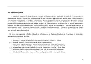 5.1. Missão e Princípios

      A resposta às mudanças climáticas demanda uma ação estratégica conjunta e coordenada do Estado de Pernambuco com os
níveis nacional, regional e internacional, considerando-se as especificidades socioeconômicas e setoriais, assim como os impactos e
as vulnerabilidades específicas no território pernambucano. Medidas para enfrentar as mudanças do clima devem ser realizadas
entre as diferentes pastas da administração pública, em todos os níveis de governo, juntamente com os setores da sociedade e
academia, aplicadas de forma integrada e em complementaridade, levando em consideração a importância da promoção do
desenvolvimento social e econômico sustentável com a precaução ambiental necessária à garantia da qualidade de vida coletiva
num cenário de alterações climáticas.

   De forma mais especifica, a Política Estadual de Enfrentamento às Mudanças Climáticas de Pernambuco, foi construída e
orientada com os seguintes princípios:

      a abordagem articulada das questões ambientais locais, regionais, nacionais e globais;
      a precaução ambiental como orientadora das ações a serem adotadas;
      a mitigação das ações humanas que possam favorecer a aceleração das mudanças no clima;
      a publicabilidade sobre o tema através da informação transparente, científica e democrática;
      a abordagem do tema numa perspectiva cientifica com inter, multi e transdisciplinaridade;
      a utilização da ciência e da tecnologia com fator de adaptação social às mudanças climáticas;




                                                                                                                                26
 