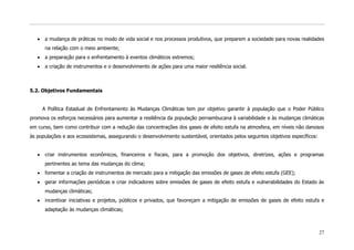 a mudança de práticas no modo de vida social e nos processos produtivos, que preparem a sociedade para novas realidades
      na relação com o meio ambiente;
      a preparação para o enfrentamento à eventos climáticos extremos;
      a criação de instrumentos e o desenvolvimento de ações para uma maior resiliência social.



5.2. Objetivos Fundamentais


     A Política Estadual de Enfrentamento às Mudanças Climáticas tem por objetivo garantir à população que o Poder Público
promova os esforços necessários para aumentar a resiliência da população pernambucana à variabilidade e às mudanças climáticas
em curso, bem como contribuir com a redução das concentrações dos gases de efeito estufa na atmosfera, em níveis não danosos
às populações e aos ecossistemas, assegurando o desenvolvimento sustentável, orientados pelos seguintes objetivos específicos:


      criar instrumentos econômicos, financeiros e fiscais, para a promoção dos objetivos, diretrizes, ações e programas
      pertinentes ao tema das mudanças do clima;
      fomentar a criação de instrumentos de mercado para a mitigação das emissões de gases de efeito estufa (GEE);
      gerar informações periódicas e criar indicadores sobre emissões de gases de efeito estufa e vulnerabilidades do Estado às
      mudanças climáticas;
      incentivar iniciativas e projetos, públicos e privados, que favoreçam a mitigação de emissões de gases de efeito estufa e
      adaptação às mudanças climáticas;



                                                                                                                                 27
 