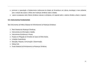 promover a capacitação e fortalecimento institucional do Estado de Pernambuco em ciência, tecnologia e meio ambiente
      para o estudo das causas e efeitos das mudanças climáticas sobre o Estado;
       apoiar as pesquisas sobre fatores climáticos naturais e antrópicos, em especial sobre o sistema climático urbano e regional.


5.3. Instrumentos Fundamentais


São Instrumentos da Política Estadual de Enfrentamento às Mudanças Climáticas:


      Plano Estadual de Mudanças Climáticas;
      Instrumentos de Informação e Gestão;
      Instrumentos Econômicos e Fiscais;
      Projetos de Mitigação de Emissões de Gases de Efeito Estufa;
      Licitações Sustentáveis;
      Educação, Pesquisa, Comunicação e Disseminação;
      Defesa Civil;
      Fundo Estadual de Enfrentamento às Mudanças Climáticas.




                                                                                                                                29
 