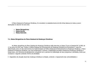 O Plano Estadual de Mudanças Climáticas, foi concebido no estabelecimento de três linhas básicas de metas a serem
alcançadas no decorrer de seis anos:


             Metas Obrigatórias;
             Metas Gerais;
             Metas Setoriais.



7.1. Metas Obrigatórias do Plano Estadual de Mudanças Climáticas



       As Metas obrigatórias do Plano Estadual de Mudanças Climáticas estão descritas no Artigo 23 da Lei Estadual Nº 14.090, de
17 de junho de 2010, que “Institui a Política Estadual de Enfrentamento às Mudanças Climáticas de Pernambuco”, onde fica
determinado como um dos instrumentos de implementação da Política Estadual de Enfrentamento às Mudanças Climáticas, o Plano
Estadual de Mudanças Climáticas, que visa fundamentar e orientar a implantação da Política Estadual de Mudanças Climáticas à
longo prazo, com horizonte de planejamento compatível com o período de implantação de seus programas e atividades, tendo que
incorporar o seguinte conteúdo mínimo de atividades:

I - diagnóstico da situação atual das mudanças climáticas no Estado, contendo o mapeamento das vulnerabilidades e


                                                                                                                              34
 