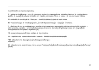 suscetibilidades aos impactos esperados;

II - análise da situação atual e futura do crescimento demográfico, da evolução das atividades produtivas, de modificações dos
padrões de ocupação do solo, das atividades com impactos potenciais e efetivos no oceano e do uso dos recursos hídricos;

III - inventário da contribuição do Estado para a emissão brasileira dos gases de efeito estufa;

IV - metas de redução de emissão progressiva, com estratégias de mitigação e adaptação por setores;

V - plano de ação com as medidas a serem adotadas, programas a serem desenvolvidos, planejamento territorial, econômico e
sócio-ambiental, e projetos a serem implantados para o atendimento das metas obrigatórias previstas, com designação de
cronograma e recursos para sua implementação;

VI - zoneamento socioeconômico e ecológico de risco climático;

VII - diagnóstico dos sumidouros marinhos e costeiros e medidas mitigadoras e de adaptação;

VIII - estabelecimento das exigências prioritárias para as licenças e
incentivos;

IX - estabelecimento das diretrizes e critérios para os Projetos de Redução de Emissões pelo Desmatamento e Degradação Florestal
(REDD).




                                                                                                                                 35
 