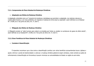 7.2.1. Componentes do Plano Estadual de Mudanças Climáticas


      Adaptação aos Efeitos da Mudança Climática

A Adaptação, entendida como um “conjunto de iniciativas e estratégias que permitem a adaptação, nos sistemas naturais ou
criados pelos homens, a um novo ambiente, em resposta à mudança do clima atual ou esperada”, assim definida na Lei Estadual
Nº. 14.090, de 17 de junho de 2010, Art. 1º, Item I.



      Mitigação dos Efeitos da Mudança Climática

A Mitigação consiste na “ação humana para reduzir as emissões por fontes ou ampliar os sumidouros de gases de efeito estufa”,
assim definida na Lei Estadual Nº. 14.090, de 17 de junho de 2010, Art. 1º, Item X.



7.2.2. Eixos Temáticos do Plano Estadual de Mudanças Climáticas


      Combate à Desertificação




      É imperativo reconhecer que a luta contra a desertificação contribui com vários benefícios socioambientais locais e globais e
ajuda a diminuir a perda de biodiversidade e a atenuar a mudança climática global de origem antrópica, neste contexto as ações de
enfrentamento à desertificação em Pernambuco buscam minimizar as vulnerabilidades do Estado na região do semi-árido.



                                                                                                                                37
 