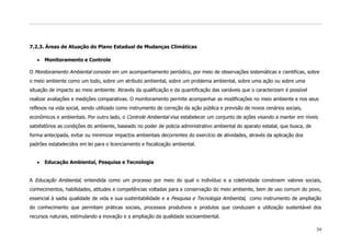 7.2.3. Áreas de Atuação do Plano Estadual de Mudanças Climáticas

      Monitoramento e Controle

O Monitoramento Ambiental consiste em um acompanhamento periódico, por meio de observações sistemáticas e cientificas, sobre
o meio ambiente como um todo, sobre um atributo ambiental, sobre um problema ambiental, sobre uma ação ou sobre uma
situação de impacto ao meio ambiente. Através da qualificação e da quantificação das variáveis que o caracterizam é possível
realizar avaliações e medições comparativas. O monitoramento permite acompanhar as modificações no meio ambiente e nos seus
reflexos na vida social, sendo utilizado como instrumento de correção da ação pública e previsão de novos cenários sociais,
econômicos e ambientais. Por outro lado, o Controle Ambiental visa estabelecer um conjunto de ações visando a manter em níveis
satisfatórios as condições do ambiente, baseado no poder de policia administrativo ambiental do aparato estatal, que busca, de
forma antecipada, evitar ou minimizar impactos ambientais decorrentes do exercício de atividades, através da aplicação dos
padrões estabelecidos em lei para o licenciamento e fiscalização ambiental.


      Educação Ambiental, Pesquisa e Tecnologia


A Educação Ambiental, entendida como um processo por meio do qual o indivíduo e a coletividade constroem valores sociais,
conhecimentos, habilidades, atitudes e competências voltadas para a conservação do meio ambiente, bem de uso comum do povo,
essencial à sadia qualidade de vida e sua sustentabilidade e a Pesquisa e Tecnologia Ambiental, como instrumento de ampliação
do conhecimento que permitam práticas sociais, processos produtivos e produtos que conduzam a utilização sustentável dos
recursos naturais, estimulando a inovação e a ampliação da qualidade socioambiental.

                                                                                                                                 39
 