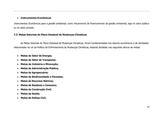 Instrumentos Econômicos

Instrumentos Econômicos para a gestão ambiental, como mecanismos de financiamento da gestão ambiental, seja no setor público
ou no setor privado.


7.3. Metas Setoriais do Plano Estadual de Mudanças Climáticas


      As Metas Setoriais do Plano Estadual de Mudanças Climáticas, foram fundamentadas nos setores econômicos e de atividades
relacionadas na Lei da Política de Enfrentamento às Mudanças Climáticas, estando divididas nos seguintes blocos de metas:


      Metas do Setor de Energia;
      Metas do Setor de Transporte;
      Metas da Indústria e Mineração;
      Metas da Administração Pública;
      Metas da Agropecuária;
      Metas de Biodiversidade e Florestas;
      Metas de Recursos Hídricos;
      Metas de Resíduos e Consumo;
      Metas da Construção Civil;
      Metas da Saúde;
      Metas de Defesa Civil.


                                                                                                                            40
 