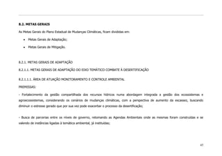 8.2. METAS GERAIS

As Metas Gerais do Plano Estadual de Mudanças Climáticas, ficam divididas em:

      Metas Gerais de Adaptação;

      Metas Gerais de Mitigação.



8.2.1. METAS GERAIS DE ADAPTAÇÃO

8.2.1.1. METAS GERAIS DE ADAPTAÇÃO DO EIXO TEMÁTICO COMBATE À DESERTIFICAÇÃO


8.2.1.1.1. ÁREA DE ATUAÇÃO MONITORAMENTO E CONTROLE AMBIENTAL

PREMISSAS:

- Fortalecimento da gestão compartilhada dos recursos hídricos numa abordagem integrada a gestão dos ecossistemas e
agroecossistemas, considerando os cenários de mudanças climáticas, com a perspectiva de aumento da escassez, buscando
diminuir o estresse gerado que por sua vez pode exacerbar o processo da desertificação;


- Busca de parcerias entre os níveis de governo, retomando as Agendas Ambientais onde as mesmas foram construídas e se
valendo de instâncias ligadas à temática ambiental, já instituídas;




                                                                                                                    45
 