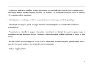 - Fortalecimento das ações da Assistência Técnica e Extensão Rural, com preparação dos profissionais para incorporar a temática
das mudanças climáticas (ressaltando medidas mitigadoras e de adaptação) e da desertificação (ressaltando medidas de prevenção
e de recuperação de áreas degradadas);


- Estímulo a sistemas produtivos que considerem o uso sustentável dos ecossistemas, a exemplo da agroecologia;


- Sistematização, socialização e apoio às tecnologias alternativas e apropriadas para o uso sustentável dos ecossistemas e
agroecossistemas;


- Fortalecimento de instituições de pesquisa meteorológica e climatológica, com definição de mecanismos para produção de
conhecimento com base regionalizada referente a fenômenos climáticos e mudanças climáticas, com criação de sistema de alerta
precoce;


- Discussão e revisão da matriz energética no tocante ao uso da lenha e carvão, incorporando aspectos ligados ao manejo florestal
sustentável (sem o corte raso) como alternativa ao desmatamento autorizado;


- Eficiência energética e hídrica.




                                                                                                                                  47
 
