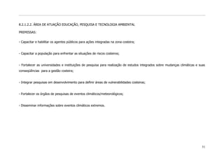 8.2.1.2.2. ÁREA DE ATUAÇÃO EDUCAÇÃO, PESQUISA E TECNOLOGIA AMBIENTAL

PREMISSAS:


- Capacitar e habilitar os agentes públicos para ações integradas na zona costeira;


- Capacitar a população para enfrentar as situações de riscos costeiros;


- Fortalecer as universidades e instituições de pesquisa para realização de estudos integrados sobre mudanças climáticas e suas
conseqüências para a gestão costeira;


- Integrar pesquisas em desenvolvimento para definir áreas de vulnerabilidades costeiras;


- Fortalecer os órgãos de pesquisas de eventos climáticos/meteorológicos;


- Disseminar informações sobre eventos climáticos extremos.




                                                                                                                            51
 