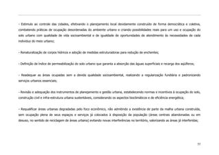 - Estimulo ao controle das cidades, efetivando o planejamento local devidamente construído de forma democrática e coletiva,
combatendo práticas de ocupação desordenadas do ambiente urbano e criando possibilidades reais para um uso e ocupação do
solo urbano com qualidade de vida socioambiental e de igualdade de oportunidades de atendimento ás necessidades de cada
individuo do meio urbano;


- Renaturalização de corpos hídricos e adoção de medidas estruturadoras para redução de enchentes;


- Definição de índice de permeabilização do solo urbano que garanta a absorção das águas superficiais e recarga dos aqüíferos;


- Readequar as áreas ocupadas sem a devida qualidade socioambiental, realizando a regularização fundiária e padronizando
serviços urbanos essenciais;


- Revisão e adequação dos instrumentos de planejamento e gestão urbana, estabelecendo normas e incentivos à ocupação do solo,
construção civil e infra-estrutura urbana sustentáveis, considerando os aspectos bioclimáticos e de eficiência energética;


- Requalificar áreas urbanas degradadas pelo foco econômico, não admitindo a existência de parte da malha urbana construída,
sem ocupação plena de seus espaços e serviços já colocados à disposição da população (áreas centrais abandonadas ou em
desuso, no sentido de reciclagem de áreas urbana) evitando novas interferências no território, valorizando as áreas já interferidas;




                                                                                                                                   55
 