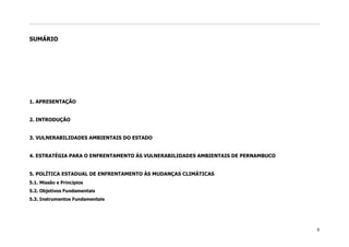 SUMÁRIO




1. APRESENTAÇÃO


2. INTRODUÇÃO


3. VULNERABILIDADES AMBIENTAIS DO ESTADO


4. ESTRATÉGIA PARA O ENFRENTAMENTO ÀS VULNERABILIDADES AMBIENTAIS DE PERNAMBUCO


5. POLÍTICA ESTADUAL DE ENFRENTAMENTO ÀS MUDANÇAS CLIMÁTICAS
5.1. Missão e Princípios
5.2. Objetivos Fundamentais
5.3. Instrumentos Fundamentais




                                                                                  6
 