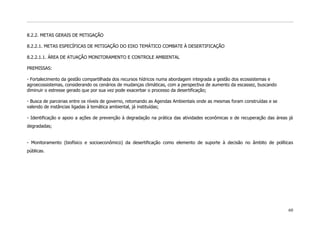 8.2.2. METAS GERAIS DE MITIGAÇÃO

8.2.2.1. METAS ESPECÍFICAS DE MITIGAÇÃO DO EIXO TEMÁTICO COMBATE À DESERTIFICAÇÃO

8.2.2.1.1. ÁREA DE ATUAÇÃO MONITORAMENTO E CONTROLE AMBIENTAL

PREMISSAS:

- Fortalecimento da gestão compartilhada dos recursos hídricos numa abordagem integrada a gestão dos ecossistemas e
agroecossistemas, considerando os cenários de mudanças climáticas, com a perspectiva de aumento da escassez, buscando
diminuir o estresse gerado que por sua vez pode exacerbar o processo da desertificação;

- Busca de parcerias entre os níveis de governo, retomando as Agendas Ambientais onde as mesmas foram construídas e se
valendo de instâncias ligadas à temática ambiental, já instituídas;

- Identificação e apoio a ações de prevenção à degradação na prática das atividades econômicas e de recuperação das áreas já
degradadas;


- Monitoramento (biofísico e socioeconômico) da desertificação como elemento de suporte à decisão no âmbito de políticas
públicas.




                                                                                                                         60
 