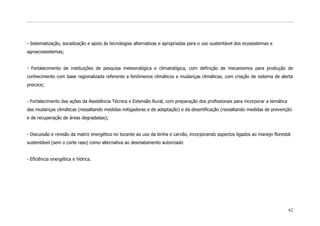 - Sistematização, socialização e apoio às tecnologias alternativas e apropriadas para o uso sustentável dos ecossistemas e
agroecossistemas;


- Fortalecimento de instituições de pesquisa meteorológica e climatológica, com definição de mecanismos para produção de
conhecimento com base regionalizada referente a fenômenos climáticos e mudanças climáticas, com criação de sistema de alerta
precoce;


- Fortalecimento das ações da Assistência Técnica e Extensão Rural, com preparação dos profissionais para incorporar a temática
das mudanças climáticas (ressaltando medidas mitigadoras e de adaptação) e da desertificação (ressaltando medidas de prevenção
e de recuperação de áreas degradadas);


- Discussão e revisão da matriz energética no tocante ao uso da lenha e carvão, incorporando aspectos ligados ao manejo florestal
sustentável (sem o corte raso) como alternativa ao desmatamento autorizado


- Eficiência energética e hídrica.




                                                                                                                                  62
 