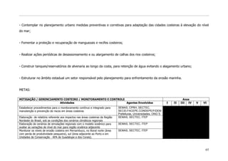 - Contemplar no planejamento urbano medidas preventivas e corretivas para adaptação das cidades costeiras à elevação do nível
do mar;


- Fomentar a proteção e recuperação de manguezais e recifes costeiros;


- Realizar ações periódicas de desassoreamento e ou alargamento de calhas dos rios costeiros;


- Construir tanques/reservatórios de alvenaria ao longo da costa, para retenção de água evitando o alagamento urbano;


- Estruturar no âmbito estadual um setor responsável pelo planejamento para enfrentamento da erosão marinha.


METAS:

MITIGAÇÃO / GERENCIAMENTO COSTEIRO / MONITORAMENTO E CONTROLE                                                                 Anos
                        Atividades                            Agentes Envolvidos                                   I   II   III IV   V   VI
Estabelecer procedimentos para o monitoramento contínuo e integrado para       SEMAS, CPRH, SECTEC,
manutenção e prevenção de riscos em áreas costeiras                            SECID,FACEPE,CONDEPE/FIDEM
                                                                               Prefeituras, Universidades, ONG`S
Elaboração de relatório referente aos impactos nas áreas costeiras da Região   SEMAS, SECTEC, ITEP
Nordeste do Brasil, sob as condições dos cenários climáticos regionais
Elaboração de cenários de simulações regionais com o modelo oceânico para      SEMAS, SECTEC, ITEP
avaliar as variações de nível do mar para região oceânica adjacente
Monitorar os níveis de erosão costeira em Pernambuco, no litoral norte (área   SEMAS, SECTEC, ITEP
com perda de produtividade pesqueira), sul (área adjacente ao Porto e em
Unidades de Conservação - APA de Guadalupe e dos Corais).



                                                                                                                                          65
 