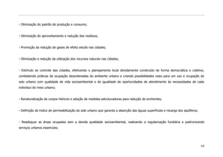 - Otimização do padrão de produção e consumo;


- Otimização do aproveitamento e redução dos resíduos;


- Promoção da redução de gases de efeito estufa nas cidades;


- Otimização e redução da utilização dos recursos naturais nas cidades;


- Estimulo ao controle das cidades, efetivando o planejamento local devidamente construído de forma democrática e coletiva,
combatendo práticas de ocupação desordenadas do ambiente urbano e criando possibilidades reais para um uso e ocupação do
solo urbano com qualidade de vida socioambiental e de igualdade de oportunidades de atendimento ás necessidades de cada
individuo do meio urbano;


- Renaturalização de corpos hídricos e adoção de medidas estruturadoras para redução de enchentes;


- Definição de índice de permeabilização do solo urbano que garanta a absorção das águas superficiais e recarga dos aqüíferos;


- Readequar as áreas ocupadas sem a devida qualidade socioambiental, realizando a regularização fundiária e padronizando
serviços urbanos essenciais;




                                                                                                                                 69
 