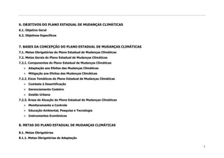 6. OBJETIVOS DO PLANO ESTADUAL DE MUDANÇAS CLIMÁTICAS
6.1. Objetivo Geral
6.2. Objetivos Específicos


7. BASES DA CONCEPÇÃO DO PLANO ESTADUAL DE MUDANÇAS CLIMÁTICAS
7.1. Metas Obrigatórias do Plano Estadual de Mudanças Climáticas
7.2. Metas Gerais do Plano Estadual de Mudanças Climáticas
7.2.1. Componentes do Plano Estadual de Mudanças Climáticas
    Adaptação aos Efeitos das Mudanças Climáticas
    Mitigação aos Efeitos das Mudanças Climáticas
7.2.2. Eixos Temáticos do Plano Estadual de Mudanças Climáticas
    Combate à Desertificação
    Gerenciamento Costeiro
    Gestão Urbana
7.2.3. Áreas de Atuação do Plano Estadual de Mudanças Climáticas
    Monitoramento e Controle
    Educação Ambiental, Pesquisa e Tecnologia
    Instrumentos Econômicos


8. METAS DO PLANO ESTADUAL DE MUDANÇAS CLIMÁTICAS

8.1. Metas Obrigatórias
8.1.1. Metas Obrigatórias de Adaptação


                                                                   7
 