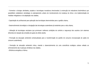 - Fomentar e divulgar atividades, projetos e tecnologias inovadoras direcionadas à construção de indicadores bioclimáticos que
possibilitem estabelecer estratégias no planejamento urbano de monitoramento da mudança do clima e da implementação de
medidas mitigadoras e de adaptação nas cidades;


- Capacitação de profissionais para aplicação das tecnologias desenvolvidas para a gestão urbana;


- Desenvolvimento tecnológico e divulgação das tecnologias sustentáveis já existentes para a vida urbana;


- Utilização de tecnologias veiculares que promovam melhores condições de conforto e segurança dos usuários com sistemas
eficientes de redução das emissões de gases do efeito estufa;


- Promoção da educação ambiental contextualizada para a transformação do padrão de consumo (incorporação de ações de
consumo sustentável);


- Promoção de educação ambiental critica, visando o desenvolvimento de uma consciência ecológica urbana voltada ao
enfrentamento das mudanças climáticas nas cidades;
- Eficiência energética e hídrica.




                                                                                                                           72
 