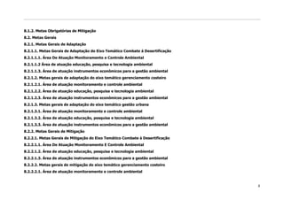 8.1.2. Metas Obrigatórias de Mitigação
8.2. Metas Gerais
8.2.1. Metas Gerais de Adaptação
8.2.1.1. Metas Gerais de Adaptação do Eixo Temático Combate à Desertificação
8.2.1.1.1. Área De Atuação Monitoramento e Controle Ambiental
8.2.1.1.2 Área de atuação educação, pesquisa e tecnologia ambiental
8.2.1.1.3. Área de atuação instrumentos econômicos para a gestão ambiental
8.2.1.2. Metas gerais de adaptação do eixo temático gerenciamento costeiro
8.2.1.2.1. Área de atuação monitoramento e controle ambiental
8.2.1.2.2. Área de atuação educação, pesquisa e tecnologia ambiental
8.2.1.2.3. Área de atuação instrumentos econômicos para a gestão ambiental
8.2.1.3. Metas gerais de adaptação do eixo temático gestão urbana
8.2.1.3.1. Área de atuação monitoramento e controle ambiental
8.2.1.3.2. Área de atuação educação, pesquisa e tecnologia ambiental
8.2.1.3.3. Área de atuação instrumentos econômicos para a gestão ambiental
8.2.2. Metas Gerais de Mitigação
8.2.2.1. Metas Gerais de Mitigação do Eixo Temático Combate à Desertificação
8.2.2.1.1. Área De Atuação Monitoramento E Controle Ambiental
8.2.2.1.2. Área de atuação educação, pesquisa e tecnologia ambiental
8.2.2.1.3. Área de atuação instrumentos econômicos para a gestão ambiental
8.2.2.2. Metas gerais de mitigação do eixo temático gerenciamento costeiro
8.2.2.2.1. Área de atuação monitoramento e controle ambiental


                                                                               8
 