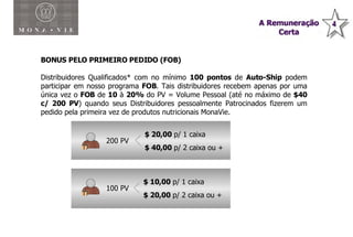 BONUS PELO PRIMEIRO PEDIDO (FOB) Distribuidores Qualificados* com no mínimo  100 pontos  de  Auto-Ship  podem participar em nosso programa  FOB . Tais distribuidores recebem apenas por uma única vez o  FOB  de  10  à  20%  do PV = Volume Pessoal (até no máximo de  $40 c/ 200 PV ) quando seus Distribuidores pessoalmente Patrocinados fizerem um pedido pela primeira vez de produtos nutricionais MonaVie.  200 PV 100 PV $ 20,00  p/ 1 caixa $ 40,00  p/ 2 caixa ou + $ 10,00  p/ 1 caixa $ 20,00  p/ 2 caixa ou + 