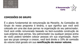 Plano de Compensação Monavie COMISSÕES DE GRUPO É o plano fundamental de remuneração da MonaVie. As Comissões de Grupo do nosso programa é binária, o que significa que você será colocado em uma das duas pernas na organização do seu patrocinador. Você será então remunerado baseado na bem-sucedida construção de suas próprias duas pernas. Seu patrocinador (ou qualquer pessoa acima de você) poderá também colocar pessoas em sua organização. Assim que seu grupo começar a crescer, você terá direito a 10% de comissão do volume total gerado em sua  ramificação de menor volume . 