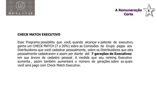 Plano de Compensação Monavie CHECK MATCH EXECUTIVO Esse  Programa possibilita  que  você, quando  alcançar a patente  de  executivo, ganhe um CHECK MATCH (7 a 20%) sobre as Comissões  de  Grupo  pagas  aos Distribuidores que você cadastrar pessoalmente, sobre os Distribuidores que eles pessoalmente cadastrarem e assim por diante  até  7 gerações de Executivos  em  sua  árvore  de  cadastro  pessoal . A  medida  que  seu  ranking  Executivo  aumenta ,  assim  também  aumentará  o  número  de  gerações sobre  as quais você será pago com Check Match Executivo. 