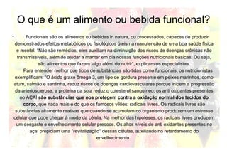 O que é um alimento ou bebida funcional? Funcionais são os alimentos ou bebidas in natura, ou processados, capazes de produzir demonstrados efeitos metabólicos ou fisiológicos úteis na manutenção de uma boa saúde física e mental. “Não são remédios, eles auxiliam na diminuição dos riscos de doenças crônicas não transmissíveis, além de ajudar a manter em dia nossas funções nutricionais básicas. Ou seja, são alimentos que fazem ‘algo além’ de nutrir”, explicam os especialistas.   Para entender melhor que tipos de substâncias são tidas como funcionais, os nutricionistas exemplificam: “O ácido graxo ômega 3, um tipo de gordura presente em peixes marinhos, como atum, salmão e sardinha, reduz riscos de doenças cardiovasculares porque inibem a progressão da arteriosclerose, a proteína da soja reduz o colesterol sanguíneo; os anti oxidantes presentes no AÇAÍ  são substâncias que nos protegem contra a oxidação normal dos tecidos do corpo,  que nada mais é do que os famosos vilões: radicais livres. Os radicais livres são substâncias altamente reativas que quando se acumulam no organismo produzem um estresse celular que pode chegar à morte da célula. Na melhor das hipóteses, os radicais livres produzem um desgaste e envelhecimento celular precoce. Os altos níveis de anti oxidantes presentes no açaí propiciam uma "revitalização" dessas células, auxiliando no retardamento do envelhecimento.  