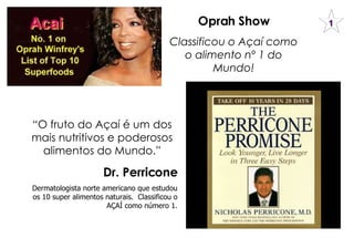 Oprah Show Classificou o Açaí como o alimento nº 1 do Mundo! “ O fruto do Açaí é um dos mais nutritivos e poderosos alimentos do Mundo.” Dr. Perricone Dermatologista norte americano que estudou os 10 super alimentos naturais.  Classificou o AÇAÍ como número 1. 