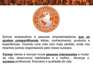 Somos empresários e pessoas empreendedoras que se
ajudam compartilhando idéias, conhecimento, produtos e
experiências. Vivendo uma vida com mais sentido, onde nós
mesmos somos responsáveis pelo nosso sucesso.

Formar líderes e recrutar novas pessoas interessadas a mudar
de vida, desenvolver habilidades e o melhor... Alcançar o
sucesso profissional, financeiro e qualidade de vida.
 