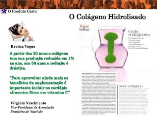 4   O Produto Certo
                                     O Colágeno Hidrolisado



     Revista Vogue
    A partir dos 30 anos o colágeno
    tem sua produção reduzida em 1%
    ao ano, aos 50 anos a redução é
    drástica.

    “Para aproveitar ainda mais os
    benefícios da suplementação é
    importante incluir no cardápio
    alimentos Ricos em vitamina C”

     Virgínia Nascimento
     Vice-Presidente da Associação
     Brasileira de Nutrição
 
