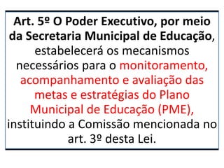Art. 5º O Poder Executivo, por meio
da Secretaria Municipal de Educação,
estabelecerá os mecanismos
necessários para o monitoramento,
acompanhamento e avaliação das
metas e estratégias do Plano
Municipal de Educação (PME),
instituindo a Comissão mencionada no
art. 3º desta Lei.
 