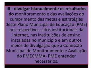 III - divulgar bianualmente os resultados
do monitoramento e das avaliações do
cumprimento das metas e estratégias
deste Plano Municipal de Educação (PME)
nos respectivos sítios institucionais da
internet, nas instituições de ensino
instaladas no município e em outros
meios de divulgação que a Comissão
Municipal de Monitoramento e Avaliação
do PMECMMA- PME entender
necessários.
 