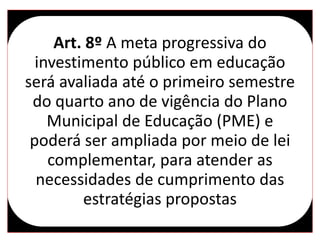 Art. 8º A meta progressiva do
investimento público em educação
será avaliada até o primeiro semestre
do quarto ano de vigência do Plano
Municipal de Educação (PME) e
poderá ser ampliada por meio de lei
complementar, para atender as
necessidades de cumprimento das
estratégias propostas
 