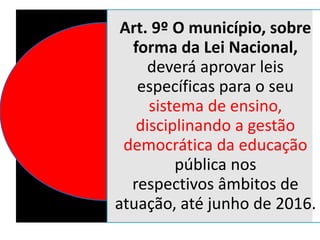 Art. 9º O município, sobre
forma da Lei Nacional,
deverá aprovar leis
específicas para o seu
sistema de ensino,
disciplinando a gestão
democrática da educação
pública nos
respectivos âmbitos de
atuação, até junho de 2016.
 