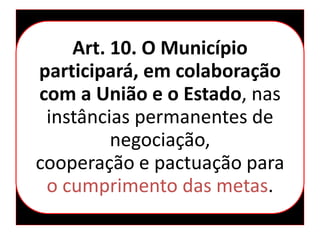 Art. 10. O Município
participará, em colaboração
com a União e o Estado, nas
instâncias permanentes de
negociação,
cooperação e pactuação para
o cumprimento das metas.
 