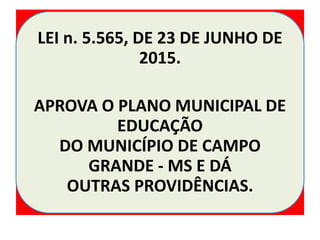 LEI n. 5.565, DE 23 DE JUNHO DE
2015.
APROVA O PLANO MUNICIPAL DE
EDUCAÇÃO
DO MUNICÍPIO DE CAMPO
GRANDE - MS E DÁ
OUTRAS PROVIDÊNCIAS.
 